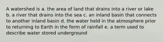 A watershed is a. the area of land that drains into a river or lake b. a river that drains into the sea c. an inland basin that connects to another inland basin d. the water held in the atmosphere prior to returning to Earth in the form of rainfall e. a term used to describe water stored underground