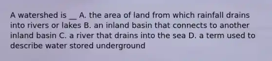 A watershed is __ A. the area of land from which rainfall drains into rivers or lakes B. an inland basin that connects to another inland basin C. a river that drains into the sea D. a term used to describe water stored underground