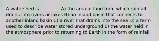 A watershed is ________. A) the area of land from which rainfall drains into rivers or lakes B) an inland basin that connects to another inland basin C) a river that drains into the sea D) a term used to describe water stored underground E) the water held in the atmosphere prior to returning to Earth in the form of rainfall