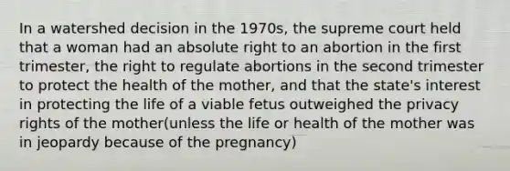 In a watershed decision in the 1970s, the supreme court held that a woman had an absolute right to an abortion in the first trimester, the right to regulate abortions in the second trimester to protect the health of the mother, and that the state's interest in protecting the life of a viable fetus outweighed the privacy rights of the mother(unless the life or health of the mother was in jeopardy because of the pregnancy)