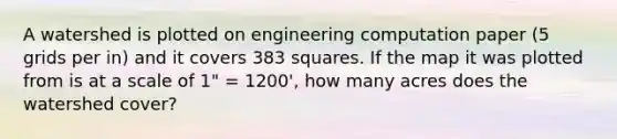 A watershed is plotted on engineering computation paper (5 grids per in) and it covers 383 squares. If the map it was plotted from is at a scale of 1" = 1200', how many acres does the watershed cover?