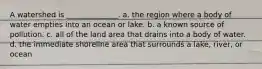 A watershed is ______________. a. the region where a body of water empties into an ocean or lake. b. a known source of pollution. c. all of the land area that drains into a body of water. d. the immediate shoreline area that surrounds a lake, river, or ocean