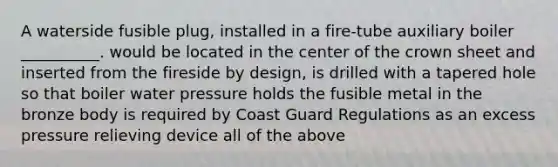 A waterside fusible plug, installed in a fire-tube auxiliary boiler __________. would be located in the center of the crown sheet and inserted from the fireside by design, is drilled with a tapered hole so that boiler water pressure holds the fusible metal in the bronze body is required by Coast Guard Regulations as an excess pressure relieving device all of the above