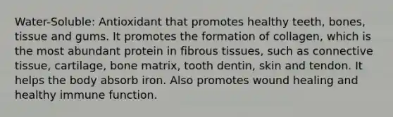 Water-Soluble: Antioxidant that promotes healthy teeth, bones, tissue and gums. It promotes the formation of collagen, which is the most abundant protein in fibrous tissues, such as connective tissue, cartilage, bone matrix, tooth dentin, skin and tendon. It helps the body absorb iron. Also promotes wound healing and healthy immune function.