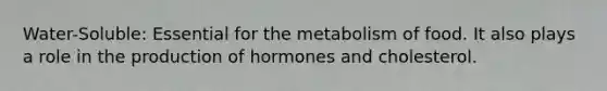 Water-Soluble: Essential for the metabolism of food. It also plays a role in the production of hormones and cholesterol.