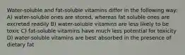 Water-soluble and fat-soluble vitamins differ in the following way: A) water-soluble ones are stored, whereas fat soluble ones are excreted readily B) water-soluble vitamins are less likely to be toxic C) fat-soluble vitamins have much less potential for toxicity D) water-soluble vitamins are best absorbed in the presence of dietary fat