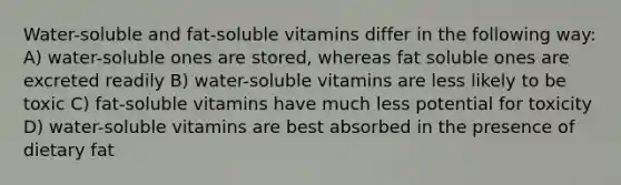 Water-soluble and fat-soluble vitamins differ in the following way: A) water-soluble ones are stored, whereas fat soluble ones are excreted readily B) water-soluble vitamins are less likely to be toxic C) fat-soluble vitamins have much less potential for toxicity D) water-soluble vitamins are best absorbed in the presence of dietary fat