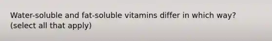 Water-soluble and fat-soluble vitamins differ in which way? (select all that apply)