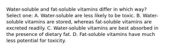 Water-soluble and fat-soluble vitamins differ in which way? Select one: A. Water-soluble are less likely to be toxic. B. Water-soluble vitamins are stored, whereas fat-soluble vitamins are excreted readily. C. Water-soluble vitamins are best absorbed in the presence of dietary fat. D. Fat-soluble vitamins have much less potential for toxicity.