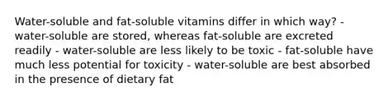 Water-soluble and fat-soluble vitamins differ in which way? - water-soluble are stored, whereas fat-soluble are excreted readily - water-soluble are less likely to be toxic - fat-soluble have much less potential for toxicity - water-soluble are best absorbed in the presence of dietary fat