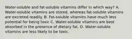 Water-soluble and fat-soluble vitamins differ in which way? A. Water-soluble vitamins are stored, whereas fat-soluble vitamins are excreted readily. B. Fat-soluble vitamins have much less potential for being toxic C. Water-soluble vitamins are best absorbed in the presence of dietary fat. D. Water-soluble vitamins are less likely to be toxic.