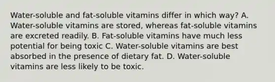 Water-soluble and fat-soluble vitamins differ in which way? A. Water-soluble vitamins are stored, whereas fat-soluble vitamins are excreted readily. B. Fat-soluble vitamins have much less potential for being toxic C. Water-soluble vitamins are best absorbed in the presence of dietary fat. D. Water-soluble vitamins are less likely to be toxic.