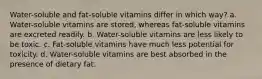 Water-soluble and fat-soluble vitamins differ in which way? a. Water-soluble vitamins are stored, whereas fat-soluble vitamins are excreted readily. b. Water-soluble vitamins are less likely to be toxic. c. Fat-soluble vitamins have much less potential for toxicity. d. Water-soluble vitamins are best absorbed in the presence of dietary fat.