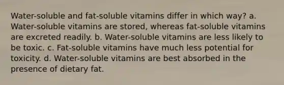 Water-soluble and fat-soluble vitamins differ in which way? a. Water-soluble vitamins are stored, whereas fat-soluble vitamins are excreted readily. b. Water-soluble vitamins are less likely to be toxic. c. Fat-soluble vitamins have much less potential for toxicity. d. Water-soluble vitamins are best absorbed in the presence of dietary fat.