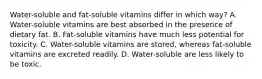 Water-soluble and fat-soluble vitamins differ in which way? A. Water-soluble vitamins are best absorbed in the presence of dietary fat. B. Fat-soluble vitamins have much less potential for toxicity. C. Water-soluble vitamins are stored, whereas fat-soluble vitamins are excreted readily. D. Water-soluble are less likely to be toxic.