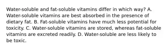 Water-soluble and fat-soluble vitamins differ in which way? A. Water-soluble vitamins are best absorbed in the presence of dietary fat. B. Fat-soluble vitamins have much less potential for toxicity. C. Water-soluble vitamins are stored, whereas fat-soluble vitamins are excreted readily. D. Water-soluble are less likely to be toxic.