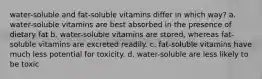 water-soluble and fat-soluble vitamins differ in which way? a. water-soluble vitamins are best absorbed in the presence of dietary fat b. water-soluble vitamins are stored, whereas fat-soluble vitamins are excreted readily. c. fat-soluble vitamins have much less potential for toxicity. d. water-soluble are less likely to be toxic