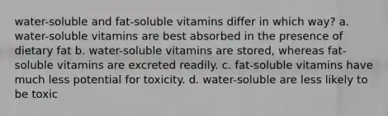 water-soluble and fat-soluble vitamins differ in which way? a. water-soluble vitamins are best absorbed in the presence of dietary fat b. water-soluble vitamins are stored, whereas fat-soluble vitamins are excreted readily. c. fat-soluble vitamins have much less potential for toxicity. d. water-soluble are less likely to be toxic