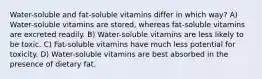 Water-soluble and fat-soluble vitamins differ in which way? A) Water-soluble vitamins are stored, whereas fat-soluble vitamins are excreted readily. B) Water-soluble vitamins are less likely to be toxic. C) Fat-soluble vitamins have much less potential for toxicity. D) Water-soluble vitamins are best absorbed in the presence of dietary fat.