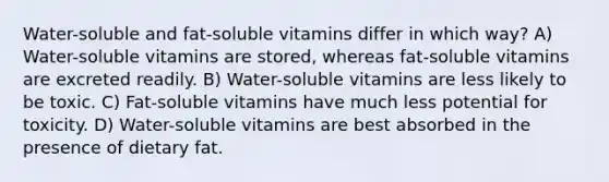 Water-soluble and fat-soluble vitamins differ in which way? A) Water-soluble vitamins are stored, whereas fat-soluble vitamins are excreted readily. B) Water-soluble vitamins are less likely to be toxic. C) Fat-soluble vitamins have much less potential for toxicity. D) Water-soluble vitamins are best absorbed in the presence of dietary fat.