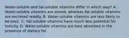 Water-soluble and fat-soluble vitamins differ in which way? A. Water-soluble vitamins are stored, whereas fat-soluble vitamins are excreted readily. B. Water-soluble vitamins are less likely to be toxic. C. Fat-soluble vitamins have much less potential for toxicity. D. Water-soluble vitamins are best absorbed in the presence of dietary fat.