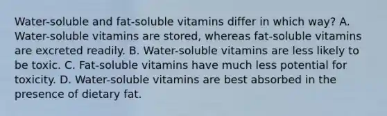 Water-soluble and fat-soluble vitamins differ in which way? A. Water-soluble vitamins are stored, whereas fat-soluble vitamins are excreted readily. B. Water-soluble vitamins are less likely to be toxic. C. Fat-soluble vitamins have much less potential for toxicity. D. Water-soluble vitamins are best absorbed in the presence of dietary fat.