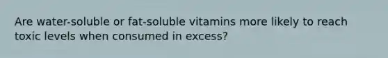 Are water-soluble or fat-soluble vitamins more likely to reach toxic levels when consumed in excess?