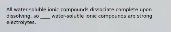 All water-soluble ionic compounds dissociate complete upon dissolving, so ____ water-soluble ionic compounds are strong electrolytes.