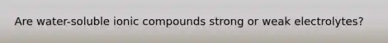 Are water-soluble ionic compounds strong or weak electrolytes?