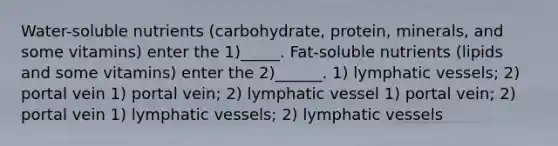 Water-soluble nutrients (carbohydrate, protein, minerals, and some vitamins) enter the 1)_____. Fat-soluble nutrients (lipids and some vitamins) enter the 2)______. 1) lymphatic vessels; 2) portal vein 1) portal vein; 2) lymphatic vessel 1) portal vein; 2) portal vein 1) lymphatic vessels; 2) lymphatic vessels