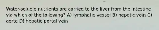 Water-soluble nutrients are carried to the liver from the intestine via which of the following? A) lymphatic vessel B) hepatic vein C) aorta D) hepatic portal vein