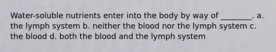 Water-soluble nutrients enter into the body by way of ________. a. the lymph system b. neither the blood nor the lymph system c. the blood d. both the blood and the lymph system