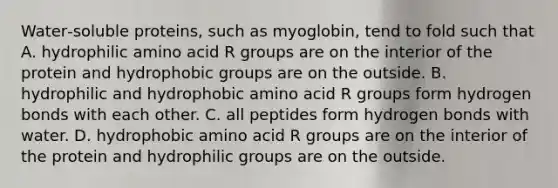 Water‑soluble proteins, such as myoglobin, tend to fold such that A. hydrophilic amino acid R groups are on the interior of the protein and hydrophobic groups are on the outside. B. hydrophilic and hydrophobic amino acid R groups form hydrogen bonds with each other. C. all peptides form hydrogen bonds with water. D. hydrophobic amino acid R groups are on the interior of the protein and hydrophilic groups are on the outside.