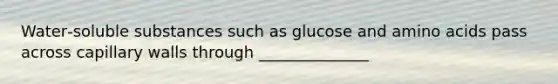 Water‐soluble substances such as glucose and amino acids pass across capillary walls through ______________