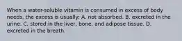 When a water-soluble vitamin is consumed in excess of body needs, the excess is usually: A. not absorbed. B. excreted in the urine. C. stored in the liver, bone, and adipose tissue. D. excreted in the breath.