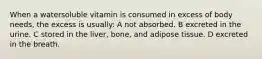 When a watersoluble vitamin is consumed in excess of body needs, the excess is usually: A not absorbed. B excreted in the urine. C stored in the liver, bone, and adipose tissue. D excreted in the breath.