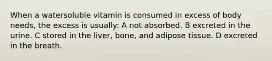 When a watersoluble vitamin is consumed in excess of body needs, the excess is usually: A not absorbed. B excreted in the urine. C stored in the liver, bone, and adipose tissue. D excreted in the breath.