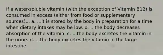 If a water-soluble vitamin (with the exception of Vitamin B12) is consumed in excess (either from food or supplementary sources)... a. ...it is stored by the body in preparation for a time when dietary intakes may be low. b. ...the body decreases absorption of the vitamin. c. ...the body excretes the vitamin in the urine. d. ...the body excretes the vitamin in the large intestine.