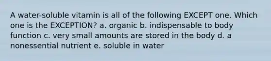 A water-soluble vitamin is all of the following EXCEPT one. Which one is the EXCEPTION? a. organic b. indispensable to body function c. very small amounts are stored in the body d. a nonessential nutrient e. soluble in water