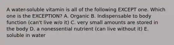 A water-soluble vitamin is all of the following EXCEPT one. Which one is the EXCEPTION? A. Organic B. Indispensable to body function (can't live w/o it) C. very small amounts are stored in the body D. a nonessential nutrient (can live without it) E. soluble in water