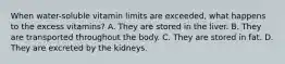 When water-soluble vitamin limits are exceeded, what happens to the excess vitamins? A. They are stored in the liver. B. They are transported throughout the body. C. They are stored in fat. D. They are excreted by the kidneys.