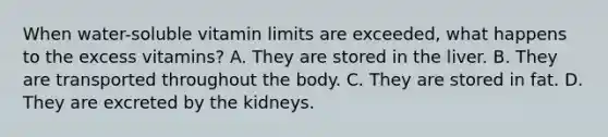 When water-soluble vitamin limits are exceeded, what happens to the excess vitamins? A. They are stored in the liver. B. They are transported throughout the body. C. They are stored in fat. D. They are excreted by the kidneys.