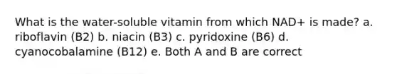 What is the water-soluble vitamin from which NAD+ is made? a. riboflavin (B2) b. niacin (B3) c. pyridoxine (B6) d. cyanocobalamine (B12) e. Both A and B are correct