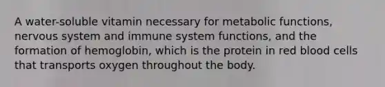 A water-soluble vitamin necessary for metabolic functions, nervous system and immune system functions, and the formation of hemoglobin, which is the protein in red blood cells that transports oxygen throughout the body.