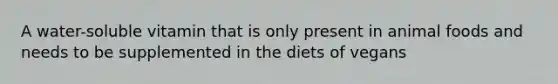 A water-soluble vitamin that is only present in animal foods and needs to be supplemented in the diets of vegans