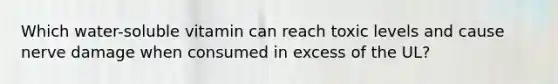 Which water-soluble vitamin can reach toxic levels and cause nerve damage when consumed in excess of the UL?