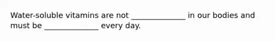 Water-soluble vitamins are not ______________ in our bodies and must be ______________ every day.