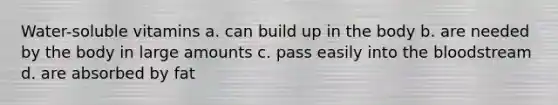 Water-soluble vitamins a. can build up in the body b. are needed by the body in large amounts c. pass easily into the bloodstream d. are absorbed by fat