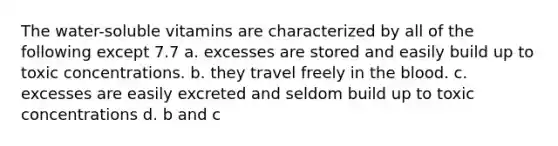 The water-soluble vitamins are characterized by all of the following except 7.7 a. excesses are stored and easily build up to toxic concentrations. b. they travel freely in the blood. c. excesses are easily excreted and seldom build up to toxic concentrations d. b and c