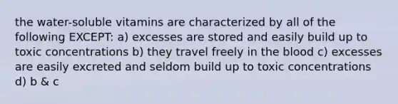 the water-soluble vitamins are characterized by all of the following EXCEPT: a) excesses are stored and easily build up to toxic concentrations b) they travel freely in the blood c) excesses are easily excreted and seldom build up to toxic concentrations d) b & c